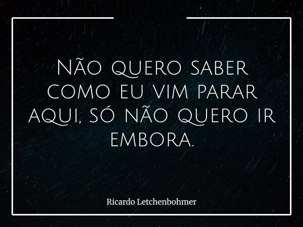Não quero saber como eu vim parar aqui, só não quero ir embora.... Frase de Ricardo Letchenbohmer.