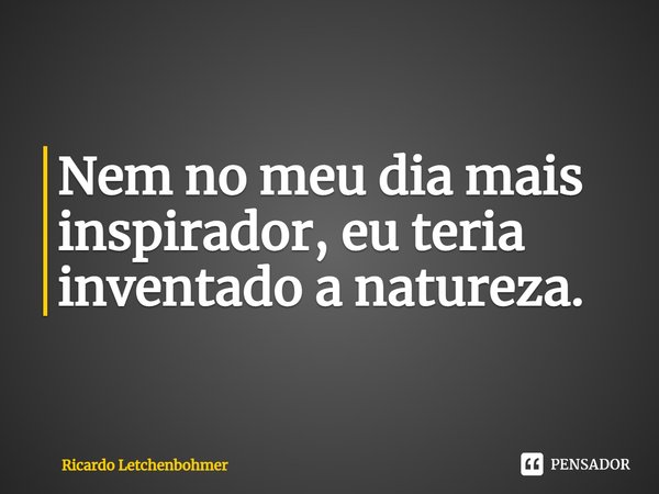 ⁠Nem no meu dia mais inspirador, eu teria inventado a natureza.... Frase de Ricardo Letchenbohmer.
