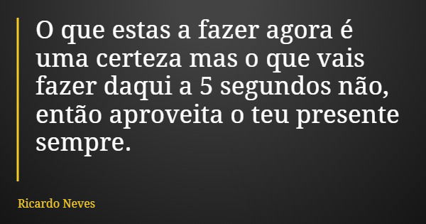 O que estas a fazer agora é uma certeza mas o que vais fazer daqui a 5 segundos não, então aproveita o teu presente sempre.... Frase de Ricardo Neves.