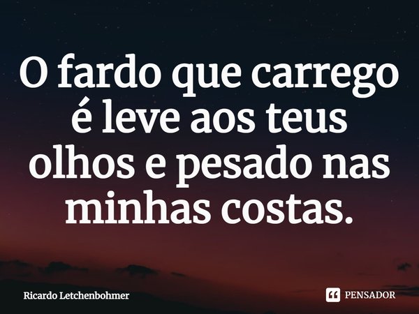 ⁠O fardo que carrego é leve aos teus olhos e pesado nas minhas costas.... Frase de Ricardo Letchenbohmer.