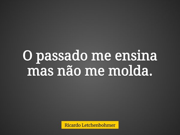 O passado me ensina mas não me molda.... Frase de Ricardo Letchenbohmer.