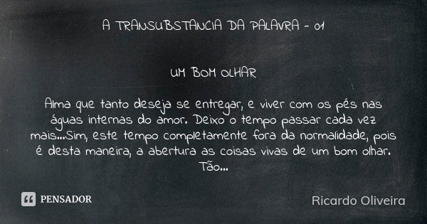 A TRANSUBSTANCIA DA PALAVRA - 01 UM BOM OLHAR Alma que tanto deseja se entregar, e viver com os pés nas águas internas do amor. Deixo o tempo passar cada vez ma... Frase de RICARDO OLIVEIRA.