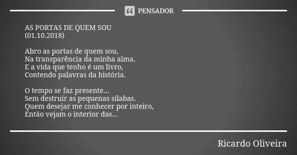 AS PORTAS DE QUEM SOU (01.10.2018) Abro as portas de quem sou, Na transparência da minha alma. E a vida que tenho é um livro, Contendo palavras da história. O t... Frase de Ricardo Oliveira.