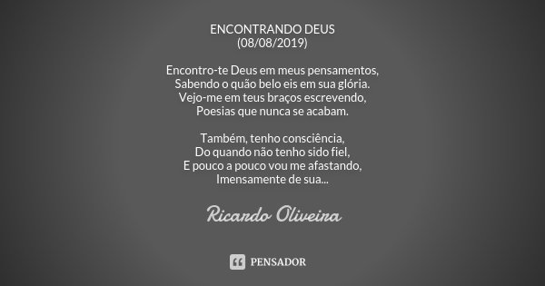 ENCONTRANDO DEUS (08/08/2019) Encontro-te Deus em meus pensamentos, Sabendo o quão belo eis em sua glória. Vejo-me em teus braços escrevendo, Poesias que nunca ... Frase de Ricardo Oliveira.