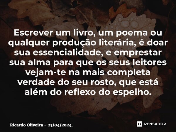 ⁠Escrever um livro, um poema ou qualquer produção literária, é doar sua essencialidade, e emprestar sua alma para que os seus leitores vejam-te na mais completa... Frase de Ricardo Oliveira - 23042024..