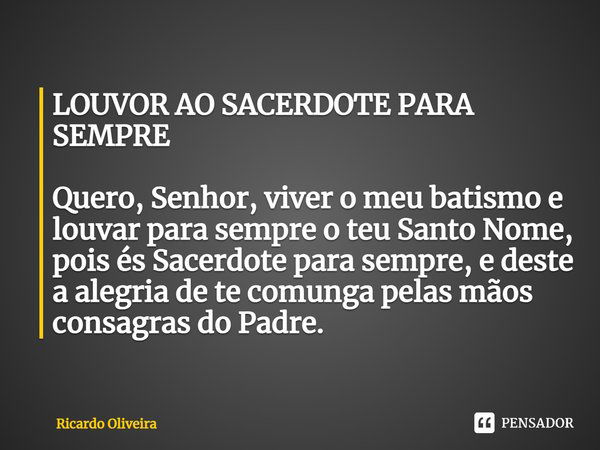 LOUVOR AO SACERDOTE PARA SEMPRE Quero, Senhor, viver o meu batismo e louvar para sempre o teu Santo Nome, pois és Sacerdote para sempre, e deste a alegria de te... Frase de Ricardo Oliveira.