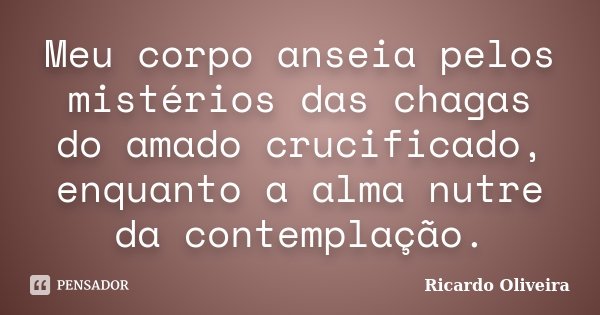 Meu corpo anseia pelos mistérios das chagas do amado crucificado, enquanto a alma nutre da contemplação.... Frase de Ricardo Oliveira.