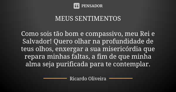 MEUS SENTIMENTOS Como sois tão bom e compassivo, meu Rei e Salvador! Quero olhar na profundidade de teus olhos, enxergar a sua misericórdia que repara minhas fa... Frase de Ricardo Oliveira.