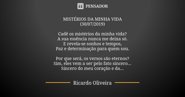 MISTÉRIOS DA MINHA VIDA (30/07/2019) Cadê os mistérios da minha vida? A sua essência nunca me deixa só. E revela-se sonhos e tempos, Paz e determinação para que... Frase de Ricardo Oliveira.