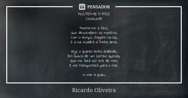 MOSTRA-ME A FACE (01.03.2019) Mostra-me a face, Que desvendarei os mistério. Com o tempo, chagarei na luz, E a luz invadirá a minha alma. Vejo, o quanto tenho a... Frase de Ricardo Oliveira.