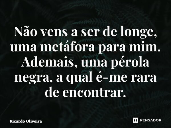 ⁠Não vens a ser de longe, uma metáfora para mim. Ademais, uma pérola negra, a qual é-me rara de encontrar.... Frase de Ricardo Oliveira.