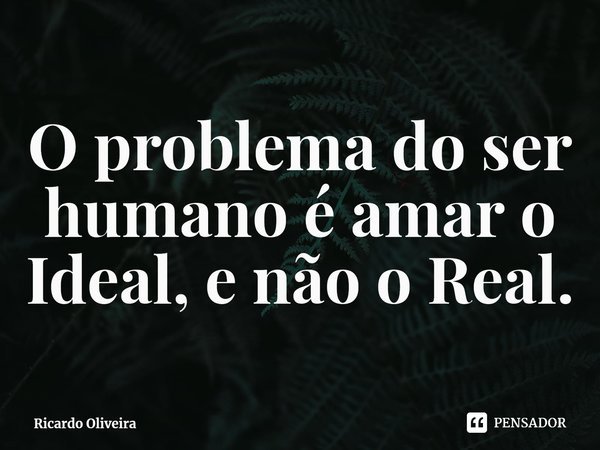 ⁠O problema do ser humano é amar o Ideal, e não o Real.... Frase de Ricardo Oliveira.