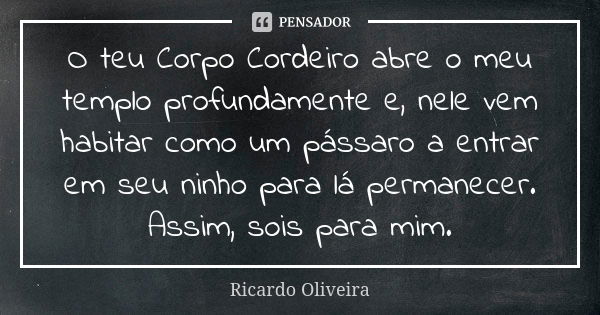 O teu Corpo Cordeiro abre o meu templo profundamente e, nele vem habitar como um pássaro a entrar em seu ninho para lá permanecer. Assim, sois para mim.... Frase de Ricardo Oliveira.