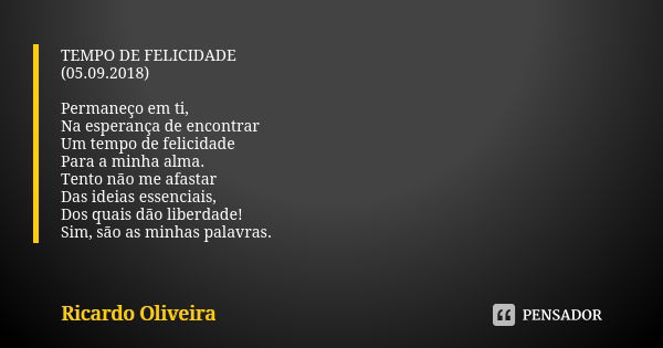 TEMPO DE FELICIDADE (05.09.2018) Permaneço em ti, Na esperança de encontrar Um tempo de felicidade Para a minha alma. Tento não me afastar Das ideias essenciais... Frase de Ricardo Oliveira.