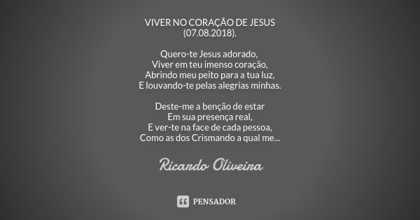 VIVER NO CORAÇÃO DE JESUS (07.08.2018). Quero-te Jesus adorado, Viver em teu imenso coração, Abrindo meu peito para a tua luz, E louvando-te pelas alegrias minh... Frase de Ricardo Oliveira.
