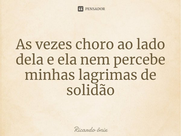 ⁠As vezes choro ao lado dela e ela nem percebe minhas lagrimas de solidão... Frase de Ricardo ônix.