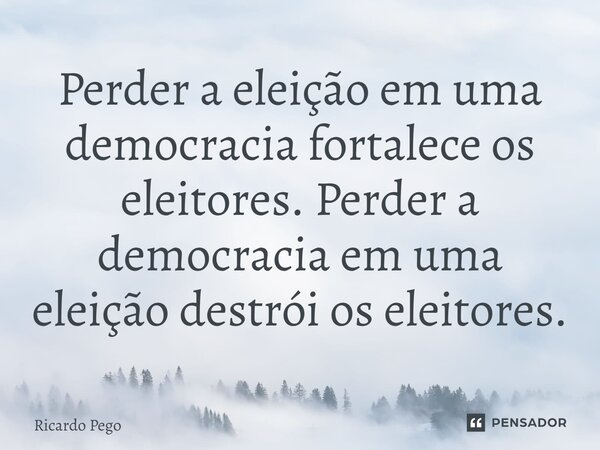 ⁠Perder a eleição em uma democracia fortalece os eleitores. Perder a democracia em uma eleição destrói os eleitores.... Frase de Ricardo Pego.