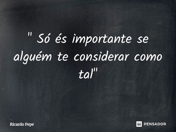 ⁠" Só és importante se alguém te considerar como tal"... Frase de Ricardo Pepe.