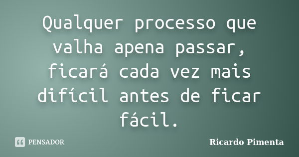 Qualquer processo que valha apena passar, ficará cada vez mais difícil antes de ficar fácil.... Frase de Ricardo Pimenta.