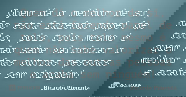 Quem dá o melhor de si, não está fazendo papel de tolo, pois tolo mesmo é quem não sabe valorizar o melhor das outras pessoas e acaba sem ninguém!... Frase de Ricardo Pimenta.