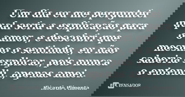 Um dia eu me perguntei qual seria a explicação para o amor, e descobri que mesmo o sentindo, eu não saberia explicar, pois nunca o entendi, apenas amei.... Frase de Ricardo Pimenta.