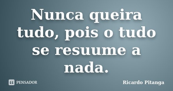 Nunca queira tudo, pois o tudo se resuume a nada.... Frase de Ricardo Pitanga.