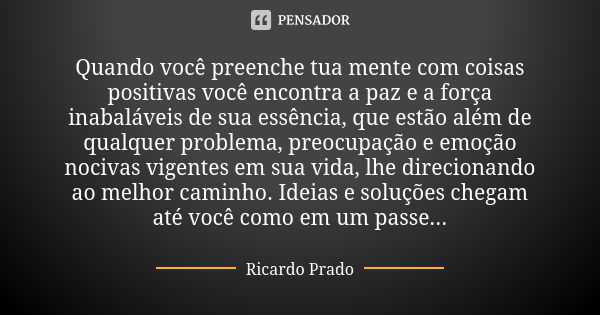 Quando você preenche tua mente com coisas positivas você encontra a paz e a força inabaláveis de sua essência, que estão além de qualquer problema, preocupação ... Frase de Ricardo Prado.