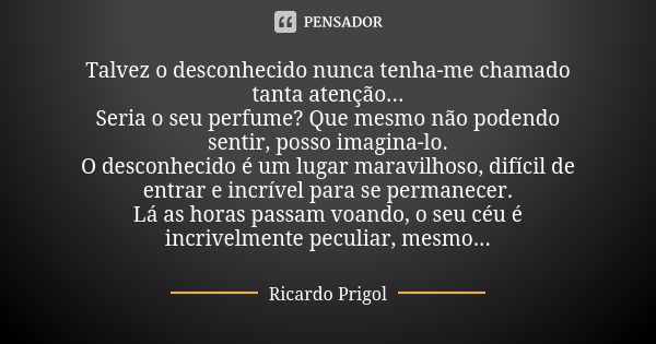 Talvez o desconhecido nunca tenha-me chamado tanta atenção... Seria o seu perfume? Que mesmo não podendo sentir, posso imagina-lo. O desconhecido é um lugar mar... Frase de Ricardo Prigol.