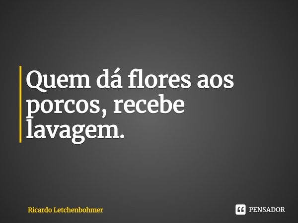 ⁠Quem dá flores aos porcos, recebe lavagem.... Frase de Ricardo Letchenbohmer.