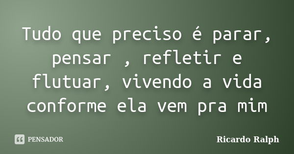 Tudo que preciso é parar, pensar , refletir e flutuar, vivendo a vida conforme ela vem pra mim... Frase de Ricardo Ralph.