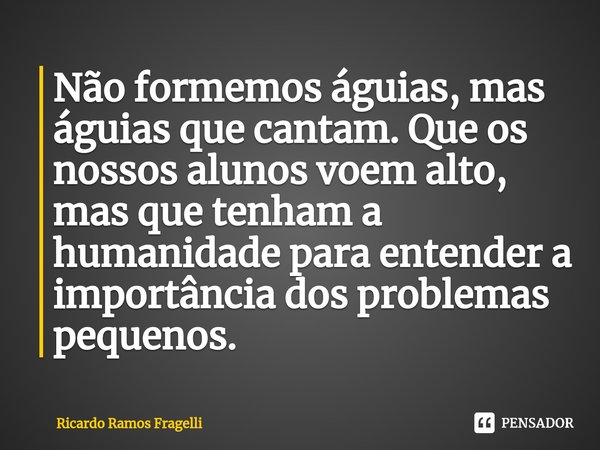 ⁠Não formemos águias, mas águias que cantam. Que os nossos alunos voem alto, mas que tenham a humanidade para entender a importância dos problemas pequenos.... Frase de Ricardo Ramos Fragelli.