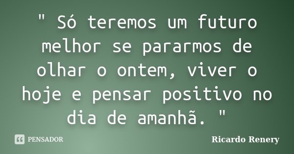 " Só teremos um futuro melhor se pararmos de olhar o ontem, viver o hoje e pensar positivo no dia de amanhã. "... Frase de Ricardo Renery.
