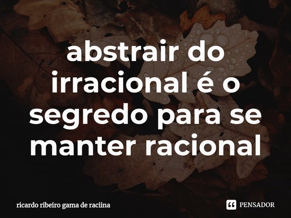 ⁠abstrair do irracional é o segredo para se manter racional... Frase de ricardo ribeiro gama de raciina.