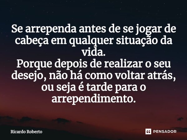 Se arrependa antes de se jogar de cabeça em qualquer situação da vida. Porque depois de realizar o seu desejo, não há como voltar atrás, ou seja é tarde para o ... Frase de Ricardo Roberto.
