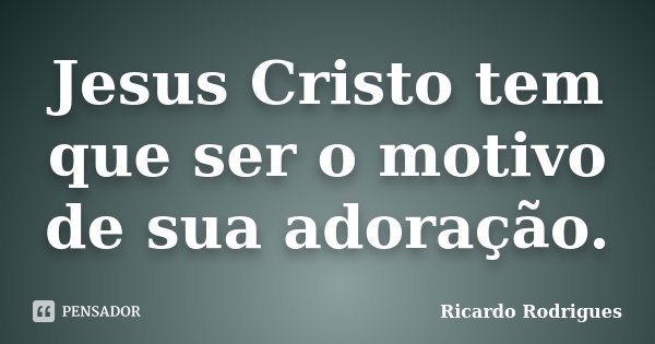 Jesus Cristo tem que ser o motivo de sua adoração.... Frase de Ricardo Rodrigues.