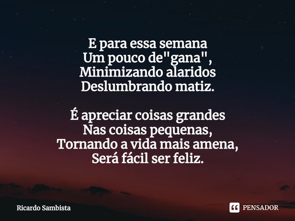 ⁠E para essa semana
Um pouco de "gana",
Minimizando alaridos
Deslumbrando matiz. É apreciar coisas grandes
Nas coisas pequenas,
Tornando a vida mais a... Frase de Ricardo sambista.
