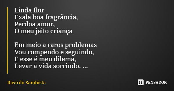 Linda flor Exala boa fragrância, Perdoa amor, O meu jeito criança Em meio a raros problemas Vou rompendo e seguindo, E esse é meu dilema, Levar a vida sorrindo.... Frase de Ricardo Sambista.