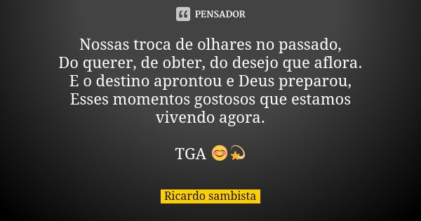 Nossas troca de olhares no passado, Do querer, de obter, do desejo que aflora. E o destino aprontou e Deus preparou, Esses momentos gostosos que estamos vivendo... Frase de Ricardo sambista.