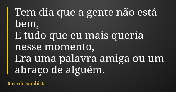 Tem dia que a gente não está bem, E tudo que eu mais queria nesse momento, Era uma palavra amiga ou um abraço de alguém.... Frase de Ricardo sambista.