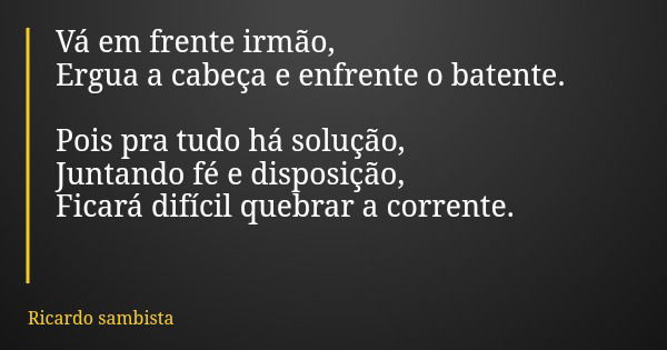 Vá em frente irmão, Ergua a cabeça e enfrente o batente. Pois pra tudo há solução, Juntando fé e disposição, Ficará difícil quebrar a corrente.... Frase de Ricardo sambista.