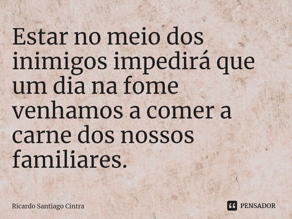 ⁠Estar no meio dos inimigos impedirá que um dia na fome venhamos a comer a carne dos nossos familiares.... Frase de Ricardo Santiago Cintra.
