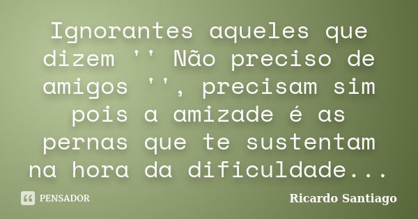 Ignorantes aqueles que dizem '' Não preciso de amigos '', precisam sim pois a amizade é as pernas que te sustentam na hora da dificuldade...... Frase de Ricardo Santiago.