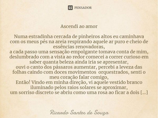 Ascendi ao amor ⁠Numa estradinha cercada de pinheiros altos eu caminhava com os meus pés na areia respirando aquele ar puro e cheio de essências renovadoras,
a ... Frase de RICARDO SANTOS DE SOUZA.