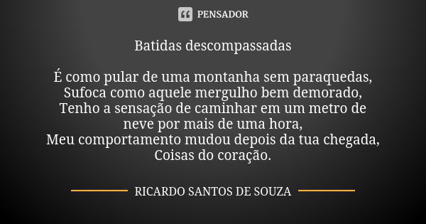 Batidas descompassadas É como pular de uma montanha sem paraquedas,
Sufoca como aquele mergulho bem demorado,
Tenho a sensação de caminhar em um metro de neve p... Frase de Ricardo Santos de Souza.