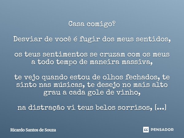 Casa comigo? Desviar de você é fugir dos meus sentidos, os teus sentimentos se cruzam com os meus a todo tempo de maneira massiva, te vejo quando estou de olho... Frase de RICARDO SANTOS DE SOUZA.