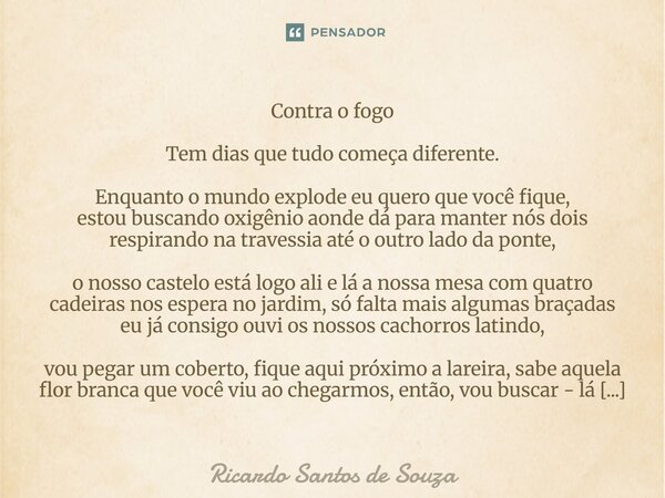 Contra o fogo Tem dias que tudo começa diferente. Enquanto o mundo explode eu quero que você fique, estou buscando oxigênio aonde dá para manter nós dois respi... Frase de RICARDO SANTOS DE SOUZA.