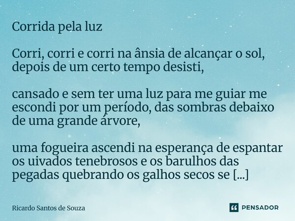 Corrida pela luz Corri, corri e corri na ânsia de alcançar o sol, depois de um certo tempo desisti, cansado e sem ter uma luz para me guiar me escondi por um p... Frase de RICARDO SANTOS DE SOUZA.