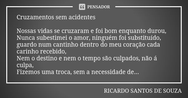 Cruzamentos sem acidentes Nossas vidas se cruzaram e foi bom enquanto durou, Nunca subestimei o amor, ninguém foi substituído, guardo num cantinho dentro do meu... Frase de RICARDO SANTOS DE SOUZA.