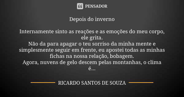 Depois do inverno Internamente sinto as reações e as emoções do meu corpo, ele grita. Não da para apagar o teu sorriso da minha mente e simplesmente seguir em f... Frase de RICARDO SANTOS DE SOUZA.