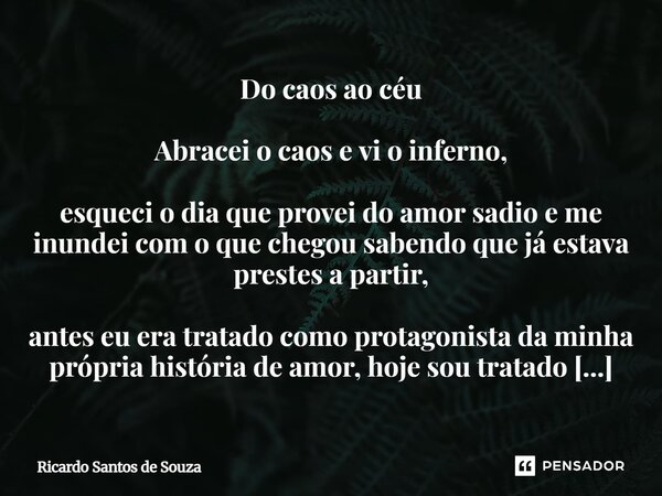 ⁠Do caos ao céu Abracei o caos e vi o inferno, esqueci o dia que provei do amor sadio e me inundei com o que chegou sabendo que já estava prestes a partir, ante... Frase de RICARDO SANTOS DE SOUZA.